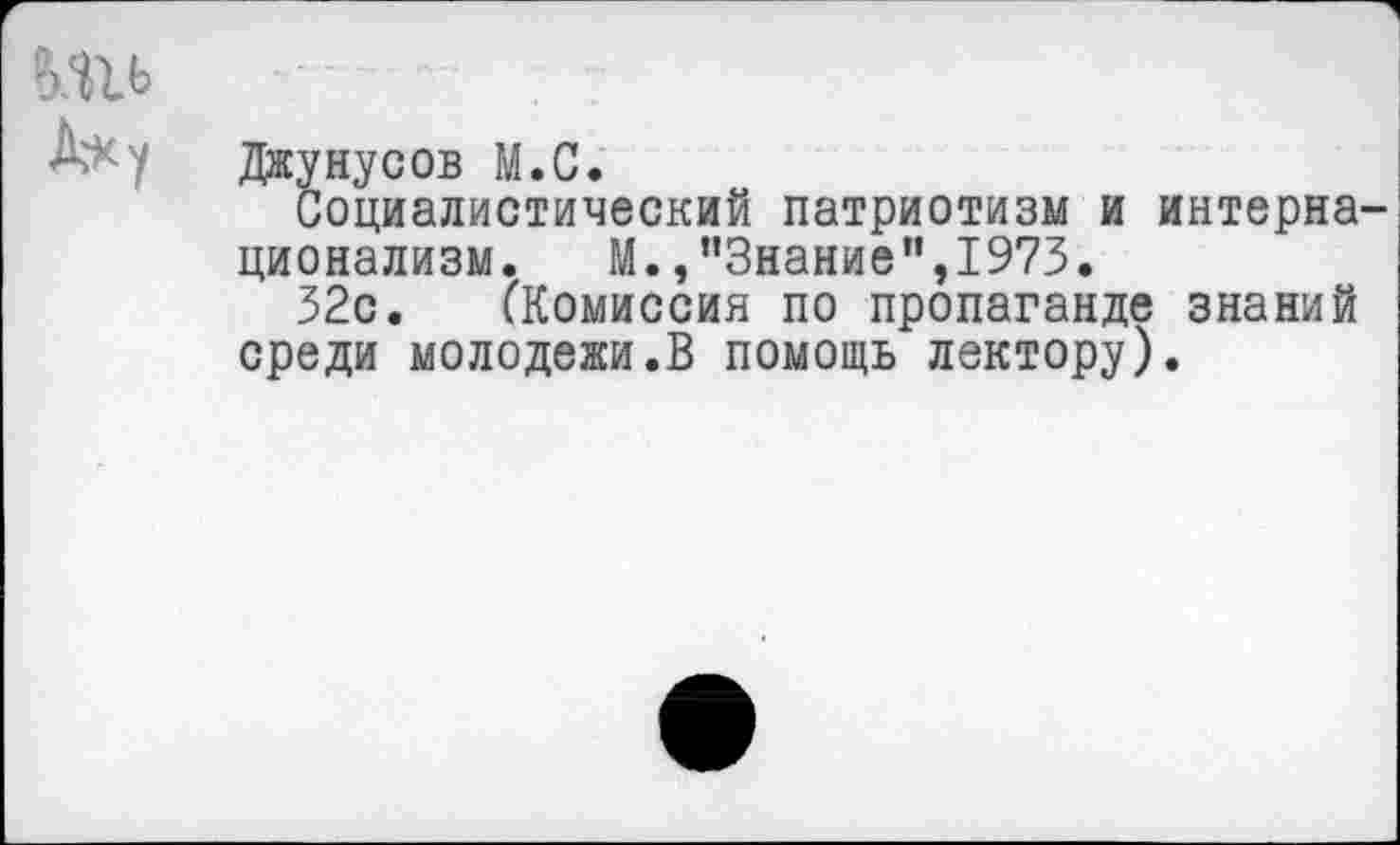 ﻿
Лк у	Джунусов М.С.
Социалистический патриотизм и интерна ционализм. М.,"Знание",1973.
32с. (Комиссия по пропаганде знаний среди молодежи.В помощь лектору).